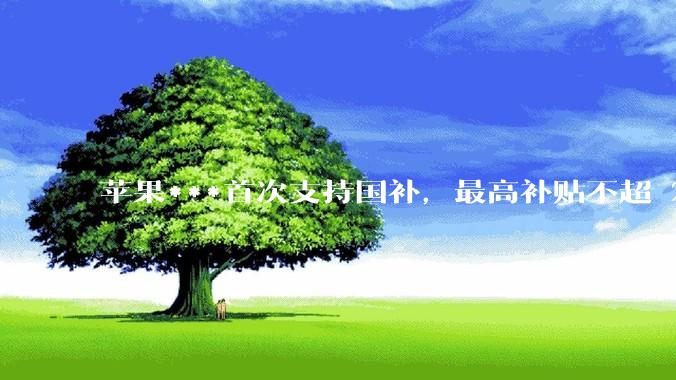 苹果***首次支持国补，最高补贴不超 2000 元，适用范围有哪些？***补贴后价格有优势吗？