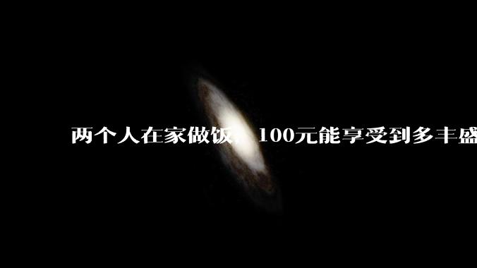 两个人在家做饭，100元能享受到多丰盛的一顿饭？