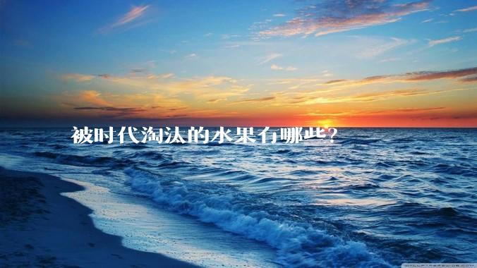 被时代淘汰的水果有哪些？